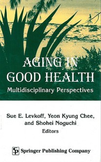 Aging in Good Health: Multidisciplinary Perspectives - Sue E. Levkoff, Yeon Kyung Chee, Shohei Noguchi