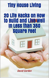 Tiny House Living. 20 Life Hacks on How to Build and Live Well In Less than 350 Square Feet: (tiny house living, small house living, tiny homes, small ... house living book, small space organizing,) - David Gordon