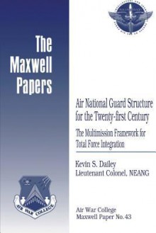 Air National Guard Structure for the Twenty-First Century: The Multimission Framework for Total Force Integration: Maxwell Paper No. 43 - Lieutenant Colonel Neang Kevin Dailey, Air University Press