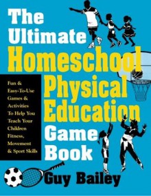 The Ultimate Homeschool Physical Education Game Book: Fun & Easy-To-Use Games & Activities To Help You Teach Your Children Fitness, Movement & Sport Skills - Guy Bailey