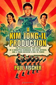 A Kim Jong-Il Production: The Extraordinary True Story of a Kidnapped Filmmaker, His Star Actress, and a Young Dictator's Rise to Power - Paul Fischer