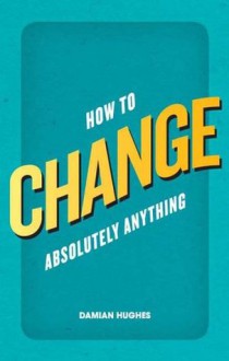 How to Change Absolutely Anything: What the best leaders know, do and say - Damian Hughes