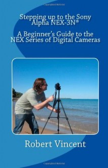 Stepping up to the Sony Alpha NEX-3N: A Beginner's Guide to the NEX Series of Digital Cameras - Robert Vincent