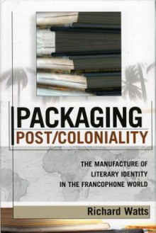 Packaging Post/Coloniality: The Manufacture of Literary Identity in the Francophone World - Richard Watts