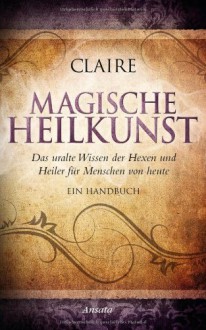 Magische Heilkunst: Das uralte Wissen der Hexen und Heiler für Menschen von heute. Ein Handbuch - Claire