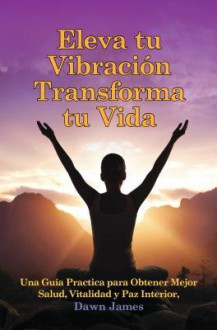 Eleva Tu Vibracion, Transforma Tu Vida: Una Gu a Practica Para Obtener Mejor Salud, Vitalidad y Paz Interior - Dawn James, Mario Martinez, Marylou Sanchez