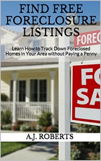 FIND FREE FORECLOSURE LISTINGS: Learn How to Track Down Foreclosed Homes in Your Area without Paying a Penny - A.J. Roberts