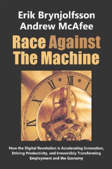 Race Against The Machine: How the Digital Revolution is Accelerating Innovation, Driving Productivity, and Irreversibly Transforming Employment and the Economy - Erik Brynjolfsson, Andrew McAfee