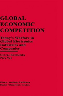 Global Economic Competition: Today S Warfare in Global Electronics Industries and Companies - George Kozmetsky, Piyu Yue, Yue Piyu Yue