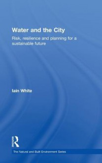 Water and the City: Risk, Resilience and Planning for a Sustainable Future - Iain White