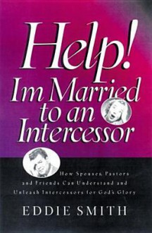 Help! I'm Married to an Intercessor : How Spouses, Pastors and Friends Can Understand and Unleash Intercessors for God's Glory - Eddie Smith, C. Peter Wagner