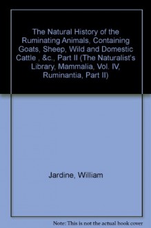 The Natural History of the Ruminating Animals, Containing Goats, Sheep, Wild and Domestic Cattle , &c., Part II (The Naturalist's Library, Mammalia, Vol. IV, Ruminantia, Part II) - William Jardine