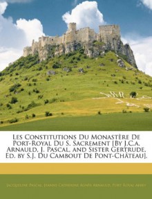 Les Constitutions Du Monastere de Port-Royal Du S. Sacrement [By J.C.A. Arnauld, J. Pascal, and Sister Gertrude, Ed. by S.J. Du Cambout de Pont-Chatea (French Edition) - Jacqueline Pascal, Jeanne Catherine Agns Arnauld, Port Royal Abbey