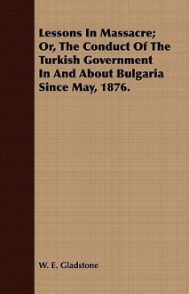 Lessons in Massacre; Or, the Conduct of the Turkish Government in and about Bulgaria Since May, 1876 - William Ewart Gladstone