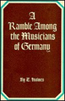 A ramble among the musicians of Germany, giving some account of the operas of Munich, Dresden, Berlin, &c. With remarks upon the church music, singers, performers, and composers; and a sample of the pleasures and inconveniences that await the lover of - Edward Holmes