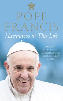 Happiness in This Life: A Passionate Meditation on Material Existence and the Meaning of Life - Pope Francis