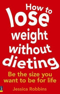 How To Lose Weight Without Dieting: Be The Size You Want To Be For Life - Jessica Robbins