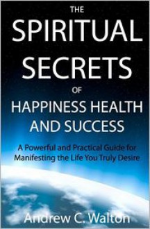 The Spiritual Secrets Of Happiness Health And Success - Andrew C. Walton