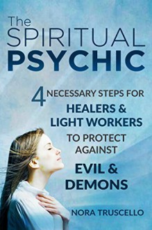 The Spiritual Psychic: 4 Necessary Steps for Healers & Light Workers to Protect Against Evil & Demons - Nora Truscello, Heidi Sutherlin, Nancy Pile