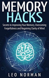 Memory Hacks - Secrets to Improving Your Memory, Overcoming Forgetfulness and Regaining Clarity of Mind - Leo Norman