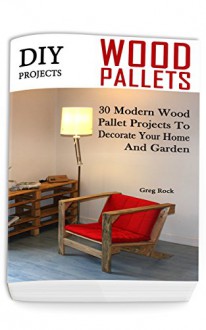 DIY Projects: 30 Modern Wood Pallet Projects To Decorate Your Home And Garden: (DIY Project, Household, Cleaning, Organizing, Projects For House, Household Hacks, Clever Tips For Organizing) - Greg Rock