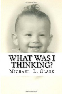 What Was I Thinking?: The Autobiography of Michael Lee Clark, Volume 1 - Michael L. Clark