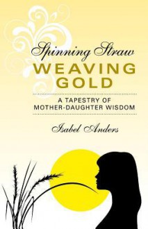 Spinning Straw, Weaving Gold: A Tapestry of Mother-Daughter Wisdom - Isabel Anders