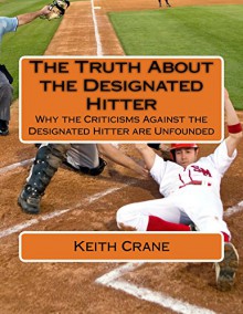 The Truth About the Designated Hitter: Why the Criticisms Against the Designated Hitter are Unfounded - Keith Crane