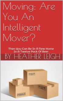 Moving: Are You An Intelligent Mover?: Then You Can Be In A New Home In A Twelve Pack Of Beer - Heather Leigh