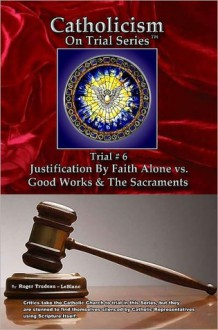 Justification by Faith Alone vs. Good Works & the Sacraments - Roger LeBlanc