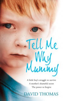 Tell Me Why, Mummy: A Little Boy's Struggle to Survive. A Mother's Shameful Secret. The Power to Forgive. - David Thomas