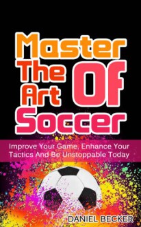 Master The Art Of Soccer: Improve Your Game, Enhance Your Tactics And Be Unstoppable Today (Strategy, Football, Soccer IQ, Playing Soccer Book 1) - Daniel Becker