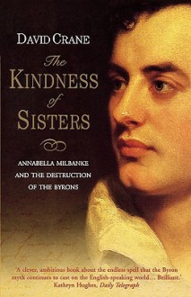 The Kindness Of Sisters: Annabella Milbanke And The Destruction Of The Byrons - David Crane