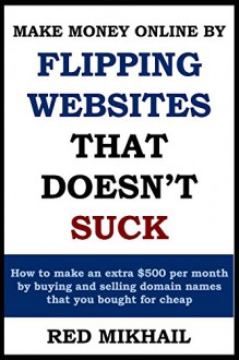 MAKE MONEY ONLINE BY FLIPPING WEBSITES THAT DOESN'T SUCK: How to make an extra $500 per month by buying and selling domain names that you bought for cheap - Red Mikhail