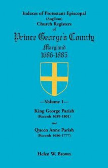 Indexes of Protestant Episcopal Anglican Church Registers of Prince George’s County, 1686-1885: King George Parish Records 1689-1801 & Queen Anne Parish Records 1686-1777 - Helen W. Brown