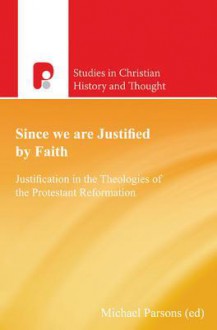 Since We Are Justified by Faith: Justification in the Theologies of the Protestant Reformation - Michael Parsons