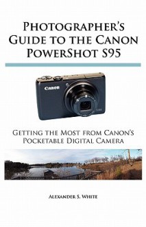 Photographer's Guide to the Canon PowerShot S95: Getting the Most from Canon's Pocketable Digital Camera - Alexander S. White