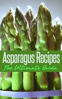 Asparagus Recipes: The Ultimate Guide - Over 30 Healthy & Delicious Recipes - Jonathan Doue