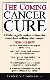 The Coming Cancer Cure: A Christian Guide To Effective Alternative, Conventional And Integrative Therapies - Francisco Contreras