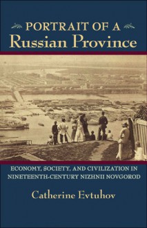 Portrait of a Russian Province: Economy, Society, and Civilization in Nineteenth-Century Nizhnii Novgorod - Catherine Evtuhov