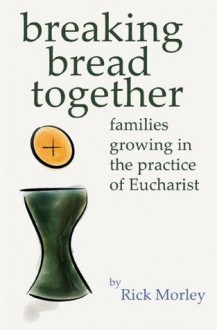 Breaking Bread Together: Families Growing in the Practice of Eucharist - Rick Morley