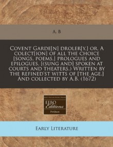 Covent Garde[n] droler[y,] or, A colect[ion] of all the choice [songs, poems,] prologues and epilogues, [(sung and] spoken at courts and theaters.) ... of [the age.] And collected by A.B. (1672) - A. B