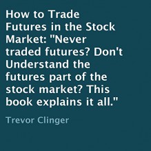 How to Trade Futures in the Stock Market: Never Traded Futures? Don't Understand the Futures Part of the Stock Market? This Book Explains It All. - Trevor Clinger, L. David Harris