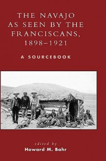 The Navajo as Seen by the Franciscans, 1898-1921: A Sourcebook (Native American Resources Series) - Howard M. Bahr