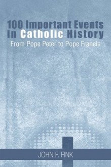 100 Important Events in Catholic History: From Pope Peter to Pope Francis - John F. Fink