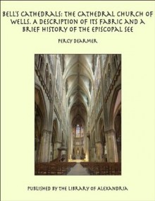 Bell&rsquo;s Cathedrals: The Cathedral Church of Wells. A Description of Its Fabric and a Brief History of the Episcopal See - Percy Dearmer