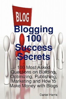 Blogging 100 Success Secrets - 100 Most Asked Questions on Building, Optimizing, Publishing, Marketing and How to Make Money with Blogs - Daniel Harris