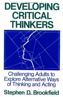 Developing Critical Thinkers: Challenging Adults to Explore Alternative Ways of Thinking and Acting - Stephen D. Brookfield