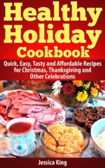 The Healthy Holiday Cookbook: Quick, Easy, Tasty and Affordable Recipes for Christmas, Thanksgiving and Other Celebrations - Jessica King