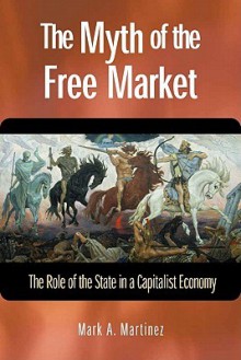 The Myth of the Free Market: The Role of the State in a Capitalist Economy - Mark A. Martinez